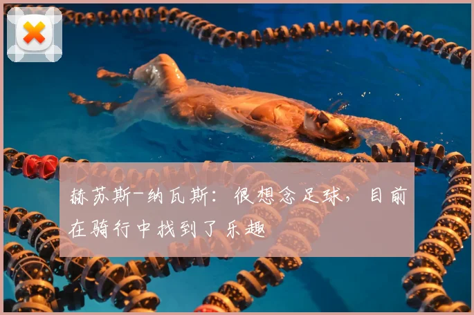 赫苏斯-纳瓦斯:很想念足球,目前在骑行中找到了乐趣