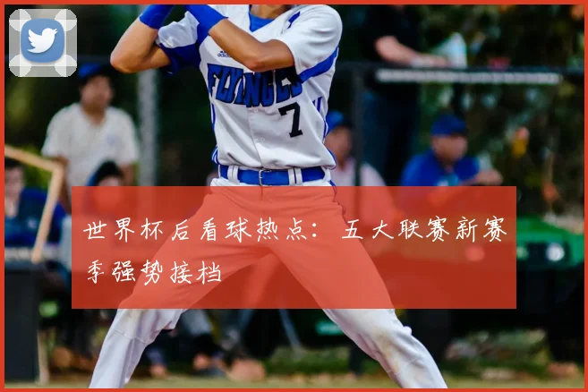 世界杯后看球热点:五大联赛新赛季强势接档