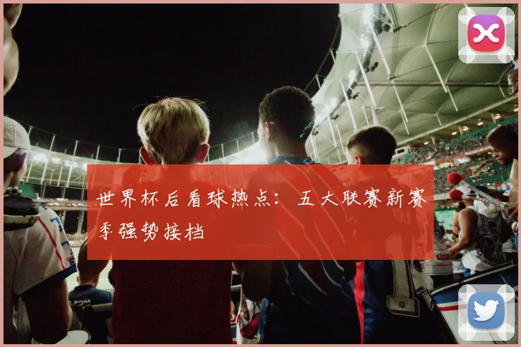 世界杯后看球热点:五大联赛新赛季强势接档