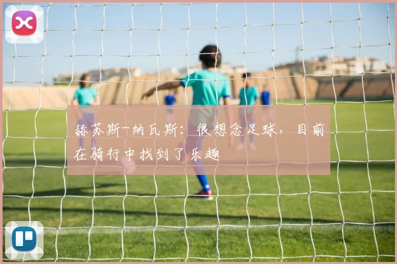 赫苏斯-纳瓦斯：很想念足球，目前在骑行中找到了乐趣