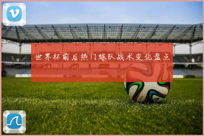 世界杯前后热门球队战术变化盘点