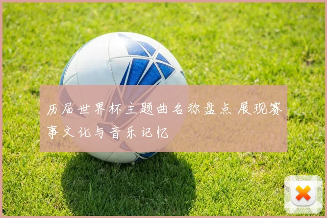 历届世界杯主题曲名称盘点 展现赛事文化与音乐记忆